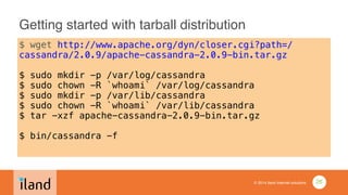 © 2014 iland internet solutions
Getting started with tarball distribution
$ wget http://www.apache.org/dyn/closer.cgi?path=/
cassandra/2.0.9/apache-cassandra-2.0.9-bin.tar.gz
!
$ sudo mkdir -p /var/log/cassandra
$ sudo chown -R `whoami` /var/log/cassandra
$ sudo mkdir -p /var/lib/cassandra
$ sudo chown -R `whoami` /var/lib/cassandra
$ tar -xzf apache-cassandra-2.0.9-bin.tar.gz
!
$ bin/cassandra -f
26
 