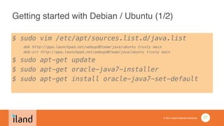 © 2014 iland internet solutions
Getting started with Debian / Ubuntu (1/2)
$ sudo vim /etc/apt/sources.list.d/java.list 
deb http://ppa.launchpad.net/webupd8team/java/ubuntu trusty main 
deb-src http://ppa.launchpad.net/webupd8team/java/ubuntu trusty main
$ sudo apt-get update
$ sudo apt-get oracle-java7-installer
$ sudo apt-get install oracle-java7-set-default
!
27
 