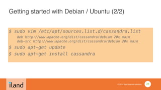 © 2014 iland internet solutions
Getting started with Debian / Ubuntu (2/2)
$ sudo vim /etc/apt/sources.list.d/cassandra.list 
deb http://www.apache.org/dist/cassandra/debian 20x main 
deb-src http://www.apache.org/dist/cassandra/debian 20x main
$ sudo apt-get update
$ sudo apt-get install cassandra
28
 