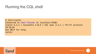 © 2014 iland internet solutions
Running the CQL shell
$ (bin/)cqlsh
Connected to Test Cluster at localhost:9160.
[cqlsh 4.1.1 | Cassandra 2.0.9 | CQL spec 3.1.1 | Thrift protocol
19.39.0]
Use HELP for help.
cqlsh>
•
29
 