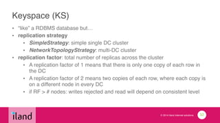 © 2014 iland internet solutions
Keyspace (KS)
• “like” a RDBMS database but…!
• replication strategy!
• SimpleStrategy: simple single DC cluster!
• NetworkTopologyStrategy: multi-DC cluster!
• replication factor: total number of replicas across the cluster!
• A replication factor of 1 means that there is only one copy of each row in
the DC!
• A replication factor of 2 means two copies of each row, where each copy is
on a different node in every DC!
• if RF > # nodes: writes rejected and read will depend on consistent level
33
 