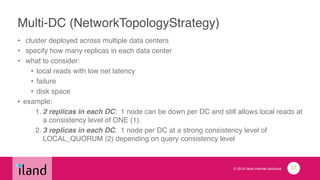© 2014 iland internet solutions
Multi-DC (NetworkTopologyStrategy)
• cluster deployed across multiple data centers!
• specify how many replicas in each data center!
• what to consider:!
• local reads with low net latency!
• failure!
• disk space!
• example:!
1. 2 replicas in each DC: 1 node can be down per DC and still allows local reads at
a consistency level of ONE (1).!
2. 3 replicas in each DC. 1 node per DC at a strong consistency level of
LOCAL_QUORUM (2) depending on query consistency level
37
 