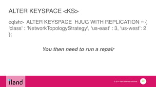 © 2014 iland internet solutions
ALTER KEYSPACE <KS>
cqlsh> ALTER KEYSPACE HJUG WITH REPLICATION = {
'class' : 'NetworkTopologyStrategy', ‘us-east' : 3, ‘us-west’: 2
};!
!
You then need to run a repair
40
 