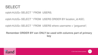 © 2014 iland internet solutions
SELECT
cqlsh:HJUG> SELECT * FROM USERS;!
 
cqlsh:HJUG> SELECT * FROM USERS ORDER BY location_id ASC;!
 
cqlsh:HJUG> SELECT * FROM USERS where username = ‘janguenot’;!
!
Remember ORDER BY can ONLY be used with columns part of primary
key!
!
51
 