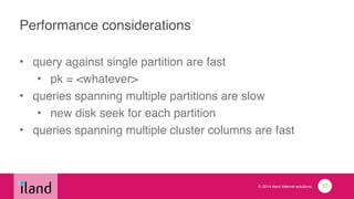 © 2014 iland internet solutions
Performance considerations
• query against single partition are fast!
• pk = <whatever>!
• queries spanning multiple partitions are slow!
• new disk seek for each partition!
• queries spanning multiple cluster columns are fast
53
 