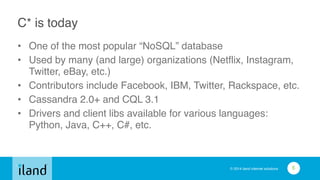 © 2014 iland internet solutions
C* is today
• One of the most popular “NoSQL” database!
• Used by many (and large) organizations (Netflix, Instagram,
Twitter, eBay, etc.)!
• Contributors include Facebook, IBM, Twitter, Rackspace, etc.!
• Cassandra 2.0+ and CQL 3.1!
• Drivers and client libs available for various languages:
Python, Java, C++, C#, etc.
6
 