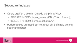 © 2014 iland internet solutions
Secondary Indexes
• Query against a column outside the primary key!
• CREATE INDEX <index_name> ON <T>(<column>);!
• SELECT * FROM T where column=‘x’;!
• Performances are good but not great but definitely getting
better and better
60
 