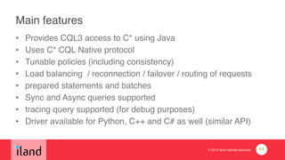 © 2014 iland internet solutions
Main features
• Provides CQL3 access to C* using Java!
• Uses C* CQL Native protocol!
• Tunable policies (including consistency)!
• Load balancing / reconnection / failover / routing of requests!
• prepared statements and batches!
• Sync and Async queries supported!
• tracing query supported (for debug purposes)!
• Driver available for Python, C++ and C# as well (similar API)
64
 