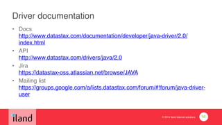 © 2014 iland internet solutions
Driver documentation
• Docs 
http://www.datastax.com/documentation/developer/java-driver/2.0/
index.html!
• API 
http://www.datastax.com/drivers/java/2.0 !
• Jira 
https://datastax-oss.atlassian.net/browse/JAVA !
• Mailing list 
https://groups.google.com/a/lists.datastax.com/forum/#!forum/java-driver-
user
68
 