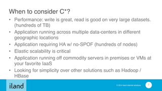 © 2014 iland internet solutions
When to consider C*?
• Performance: write is great, read is good on very large datasets.
(hundreds of TB)!
• Application running across multiple data-centers in different
geographic locations!
• Application requiring HA w/ no-SPOF (hundreds of nodes)!
• Elastic scalability is critical!
• Application running off commodity servers in premises or VMs at
your favorite IaaS!
• Looking for simplicity over other solutions such as Hadoop /
HBase
7
 