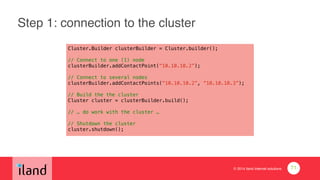 © 2014 iland internet solutions
Step 1: connection to the cluster
Cluster.Builder clusterBuilder = Cluster.builder();
!
// Connect to one (1) node
clusterBuilder.addContactPoint(“10.10.10.2”);
!
// Connect to several nodes
clusterBuilder.addContactPoints(“10.10.10.2”, “10.10.10.3”);
!
// Build the the cluster
Cluster cluster = clusterBuilder.build();
!
// … do work with the cluster …
!
// Shutdown the cluster
cluster.shutdown();
71
 