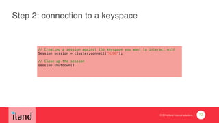 © 2014 iland internet solutions
Step 2: connection to a keyspace
// Creating a session against the keyspace you want to interact with
Session session = cluster.connect("HJUG");
!
// Close up the session
session.shutdown()
72
 