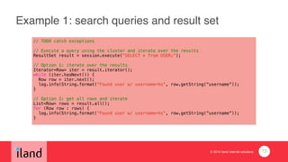 © 2014 iland internet solutions
Example 1: search queries and result set
// TODO catch exceptions
!// Execute a query using the cluster and iterate over the results
ResultSet result = session.execute("SELECT * from USER;");
!// Option 1: iterate over the results
Iterator<Row> iter = result.iterator();
while (iter.hasNext()) {
Row row = iter.next();
log.info(String.format("Found user w/ username=%s", row.getString(“username”));
}
!// Option 2: get all rows and iterate
List<Row> rows = result.all();
for (Row row : rows) {
log.info(String.format("Found user w/ username=%s", row.getString(“username”));
}
73
 