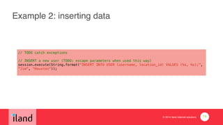© 2014 iland internet solutions
Example 2: inserting data
// TODO catch exceptions
!
// INSERT a new user (TODO: escape parameters when used this way)
session.execute(String.format("INSERT INTO USER (username, location_id) VALUES (%s, %s);",
"Jim", “Houston"));
74
 