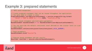 © 2014 iland internet solutions
Example 3: prepared statements
// TOTO catch exceptions
!// Create prepared statement that can be reused throughout the application.
// You only need to create it once
PreparedStatement usersByLocationStatement = session.prepare(String.format(
"SELECT * FROM %s WHERE %s = ?;", USER, "location_id"));
!// Create bound statement and bind query parameters
BoundStatement boundStatement = new BoundStatement(usersByLocationStatement);
!// You can override the default consistent level defined at the cluster level on a per 
// query basis
boundStatement.setConsistencyLevel(ConsistencyLevel.LOCAL_QUORUM);
!// Bind parameters
boundStatement.bind(“Houston”);
!!// Execute bound statement and get results
ResultSet resultSet = session.execute(boundStatement);
75
 