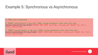 © 2014 iland internet solutions
Example 5: Synchronous vs Asynchronous
// TODO catch exceptions
!
// INSERT synchronously a new user (TODO: escape parameters when used this way)
session.execute(String.format("INSERT INTO USER (username, location_id) VALUES (%s, %s);",
"Jim", “Houston”));
!
// INSERT asynchronously a new user (TODO: escape parameters when used this way)
session.executeAsync(String.format("INSERT INTO USER (username, location_id) VALUES (%s, %s);",
"Jim", “Houston"));
77
 