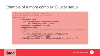 © 2014 iland internet solutions
Example of a more complex Cluster setup
// Initialize cluster like in example 1.	
// You can customize policies before build()	
clusterBuilder	
.withQueryOptions(	
new QueryOptions().setConsistencyLevel(	
ConsistencyLevel.LOCAL_QUORUM))	
.withCompression(Compression.LZ4)	
.withSocketOptions(	
// Setting a value of 0 disables read timeouts: we let Cassandra timeout	
// before the cluster here.	
new SocketOptions().setConnectTimeoutMillis(1500)	
.setReadTimeoutMillis(0)) 
.withLoadBalancingPolicy(new DCAwareRoundRobinPolicy(“us-east”));
81
 