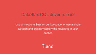 DataStax CQL driver rule #2
Use at most one Session per keyspace, or use a single
Session and explicitly specify the keyspace in your
queries
 