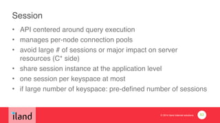 © 2014 iland internet solutions
Session
• API centered around query execution!
• manages per-node connection pools!
• avoid large # of sessions or major impact on server
resources (C* side)!
• share session instance at the application level!
• one session per keyspace at most!
• if large number of keyspace: pre-defined number of sessions
83
 