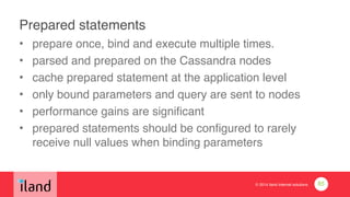 © 2014 iland internet solutions
Prepared statements
• prepare once, bind and execute multiple times.!
• parsed and prepared on the Cassandra nodes!
• cache prepared statement at the application level!
• only bound parameters and query are sent to nodes!
• performance gains are significant!
• prepared statements should be configured to rarely
receive null values when binding parameters
85
 