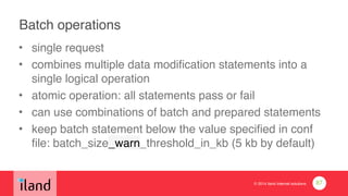 © 2014 iland internet solutions
Batch operations!
• single request!
• combines multiple data modification statements into a
single logical operation!
• atomic operation: all statements pass or fail!
• can use combinations of batch and prepared statements!
• keep batch statement below the value specified in conf
file: batch_size_warn_threshold_in_kb (5 kb by default)
87
 