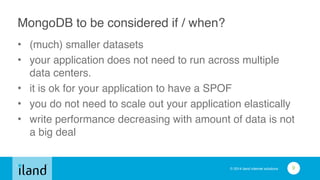 © 2014 iland internet solutions
MongoDB to be considered if / when?
• (much) smaller datasets!
• your application does not need to run across multiple
data centers.!
• it is ok for your application to have a SPOF!
• you do not need to scale out your application elastically!
• write performance decreasing with amount of data is not
a big deal
9
 