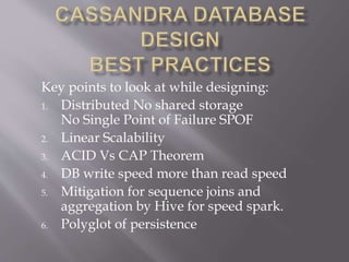 Key points to look at while designing:
1. Distributed No shared storage
No Single Point of Failure SPOF
2. Linear Scalability
3. ACID Vs CAP Theorem
4. DB write speed more than read speed
5. Mitigation for sequence joins and
aggregation by Hive for speed spark.
6. Polyglot of persistence