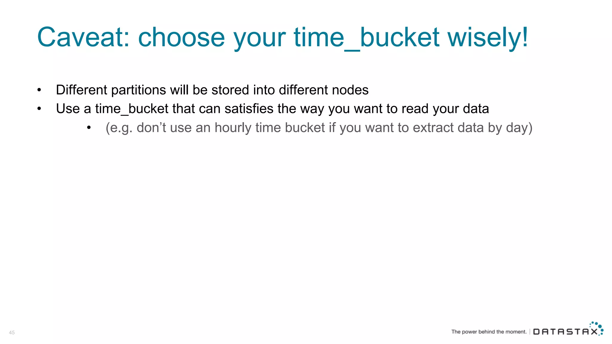 Caveat:  choose  your  time_bucket wisely!
• Different  partitions  will  be  stored  into  different  nodes
• Use  a  time_bucket that  can  satisfies  the  way  you  want  to  read  your  data  
• (e.g.  don’t  use  an  hourly  time  bucket  if  you  want  to  extract  data  by  day)
45
 