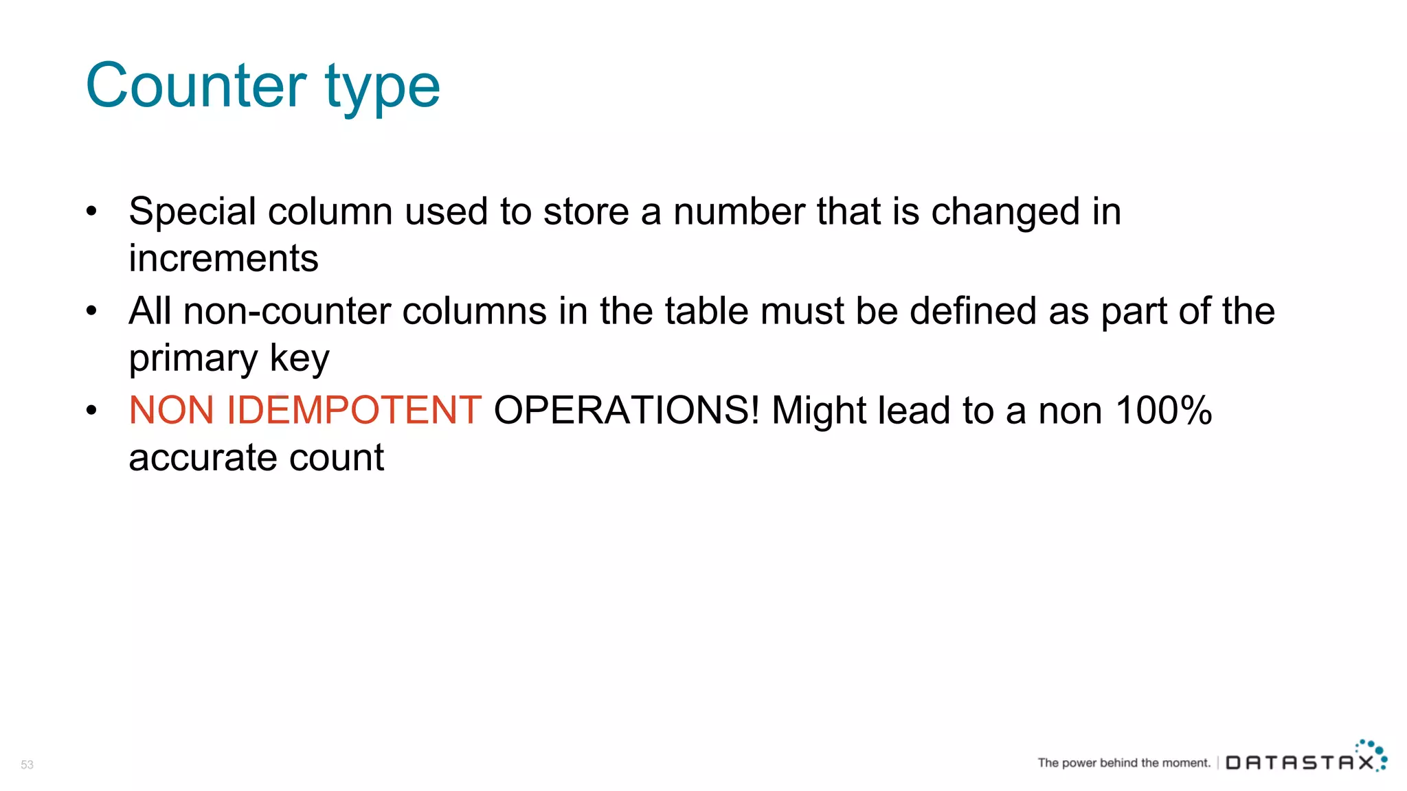 Counter  type
53
• Special  column  used  to  store  a  number  that  is  changed  in  
increments
• All  non-­counter  columns  in  the  table  must  be  defined  as  part  of  the  
primary  key
• NON  IDEMPOTENT  OPERATIONS!  Might  lead  to  a  non  100%  
accurate  count
 