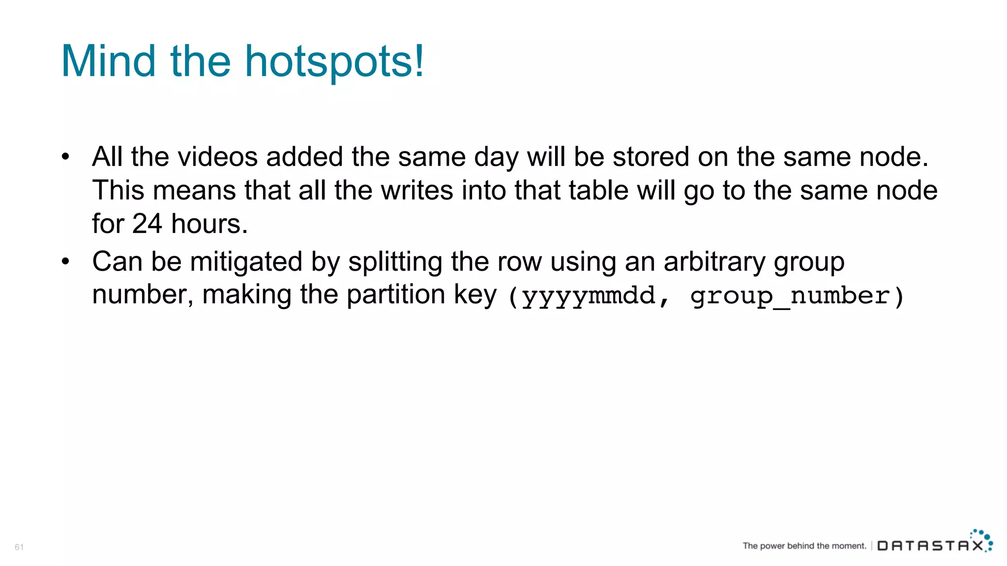 Mind  the  hotspots!
• All  the  videos  added  the  same  day  will  be  stored  on  the  same  node.  
This  means  that  all  the  writes  into  that  table  will  go  to  the  same  node  
for  24  hours.
• Can  be  mitigated  by  splitting  the  row  using  an  arbitrary  group  
number,  making  the  partition  key  (yyyymmdd, group_number)
61
 