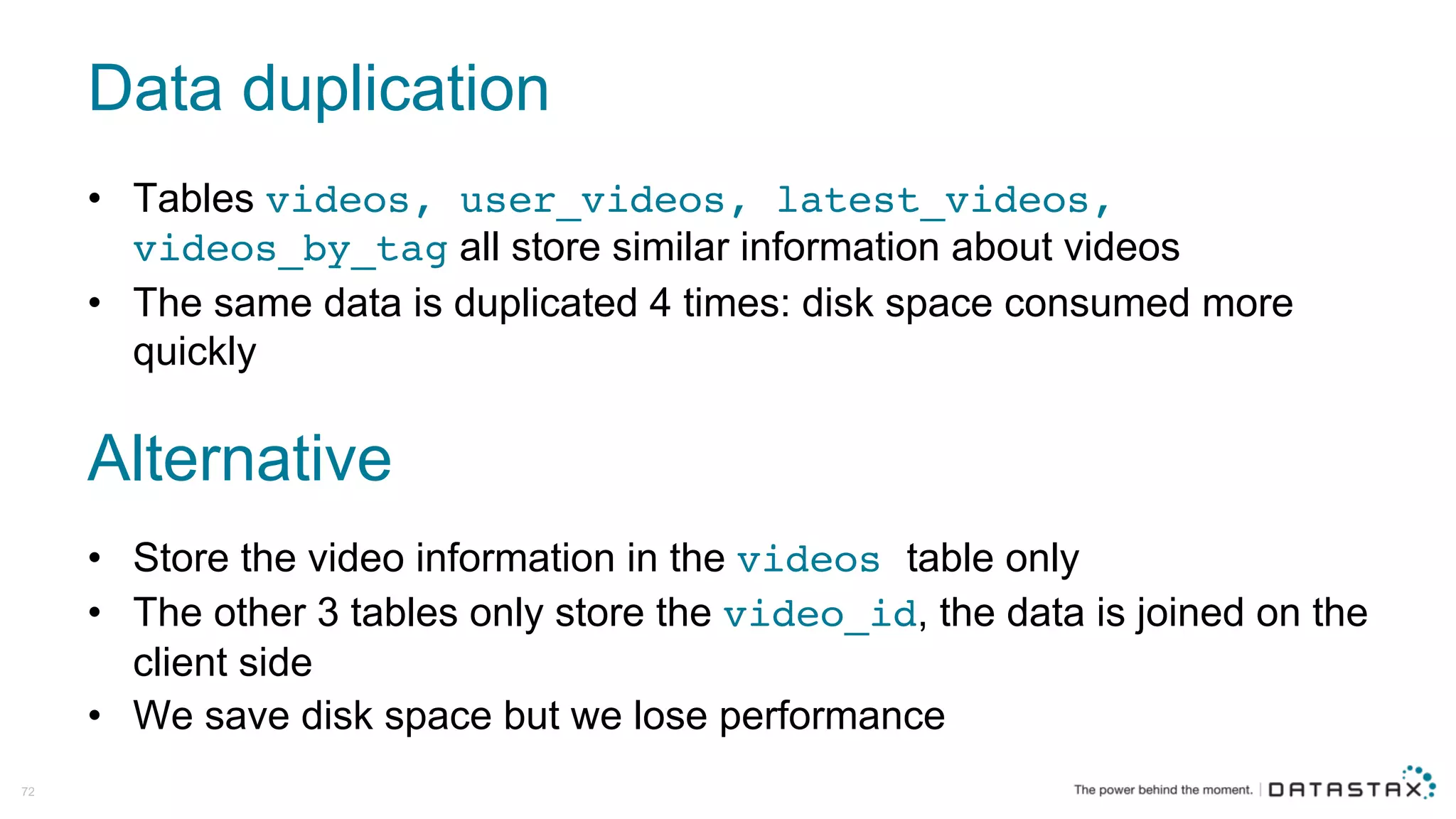 Data  duplication
72
• Tables  videos, user_videos, latest_videos,
videos_by_tag all  store  similar  information  about  videos
• The  same  data  is  duplicated  4  times:  disk  space  consumed  more  
quickly
Alternative
• Store  the  video  information  in  the  videos table  only
• The  other  3  tables  only  store  the  video_id,  the  data  is  joined  on  the  
client  side
• We  save  disk  space  but  we  lose  performance
 