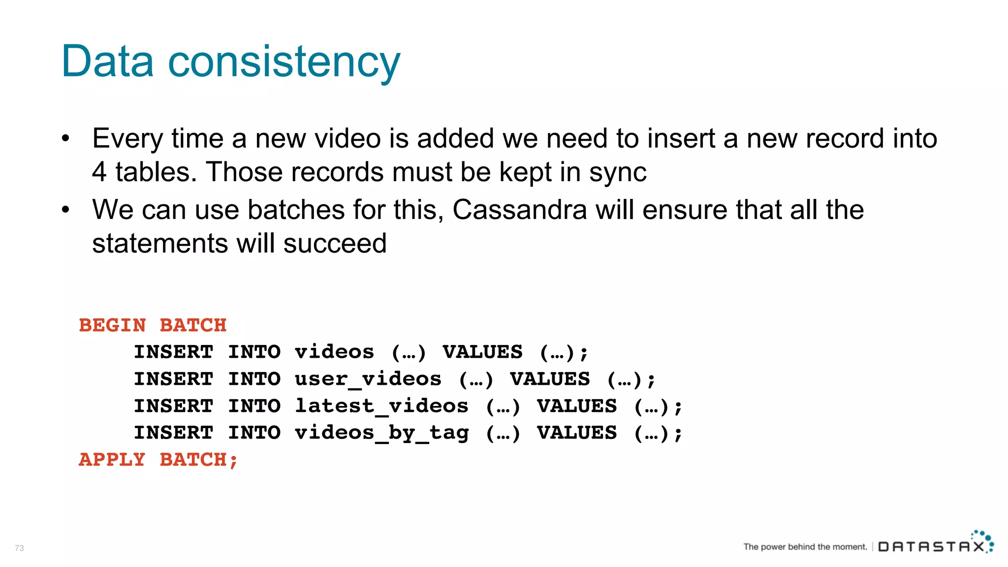 Data  consistency
73
• Every  time  a  new  video  is  added  we  need  to  insert  a  new  record  into  
4  tables.  Those  records  must  be  kept  in  sync
• We  can  use  batches  for  this,  Cassandra  will  ensure  that  all  the  
statements  will  succeed  
BEGIN BATCH
INSERT INTO videos (…) VALUES (…);
INSERT INTO user_videos (…) VALUES (…);
INSERT INTO latest_videos (…) VALUES (…);
INSERT INTO videos_by_tag (…) VALUES (…);
APPLY BATCH;
 