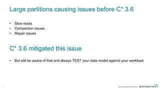 Large  partitions  causing  issues  before  C*  3.6
• Slow  reads
• Compaction  issues
• Repair  issues
42
C*  3.6  mitigated  this  issue
• But  still  be  aware  of  that  and  always  TEST  your  data  model  against  your  workload
 