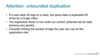 Attention:  unbounded  duplication
• If  a  user  adds  50  tags  to  a  video,  the  same  data  is  duplicated  50  
times  for  a  single  video.  
• The  duplication  factor  is  not  under  our  control:  potential  risk  for  data  
growing  very  quickly
• Consider  limiting  the  number  of  tags  the  user  can  use  on  the  
application  side
64
 