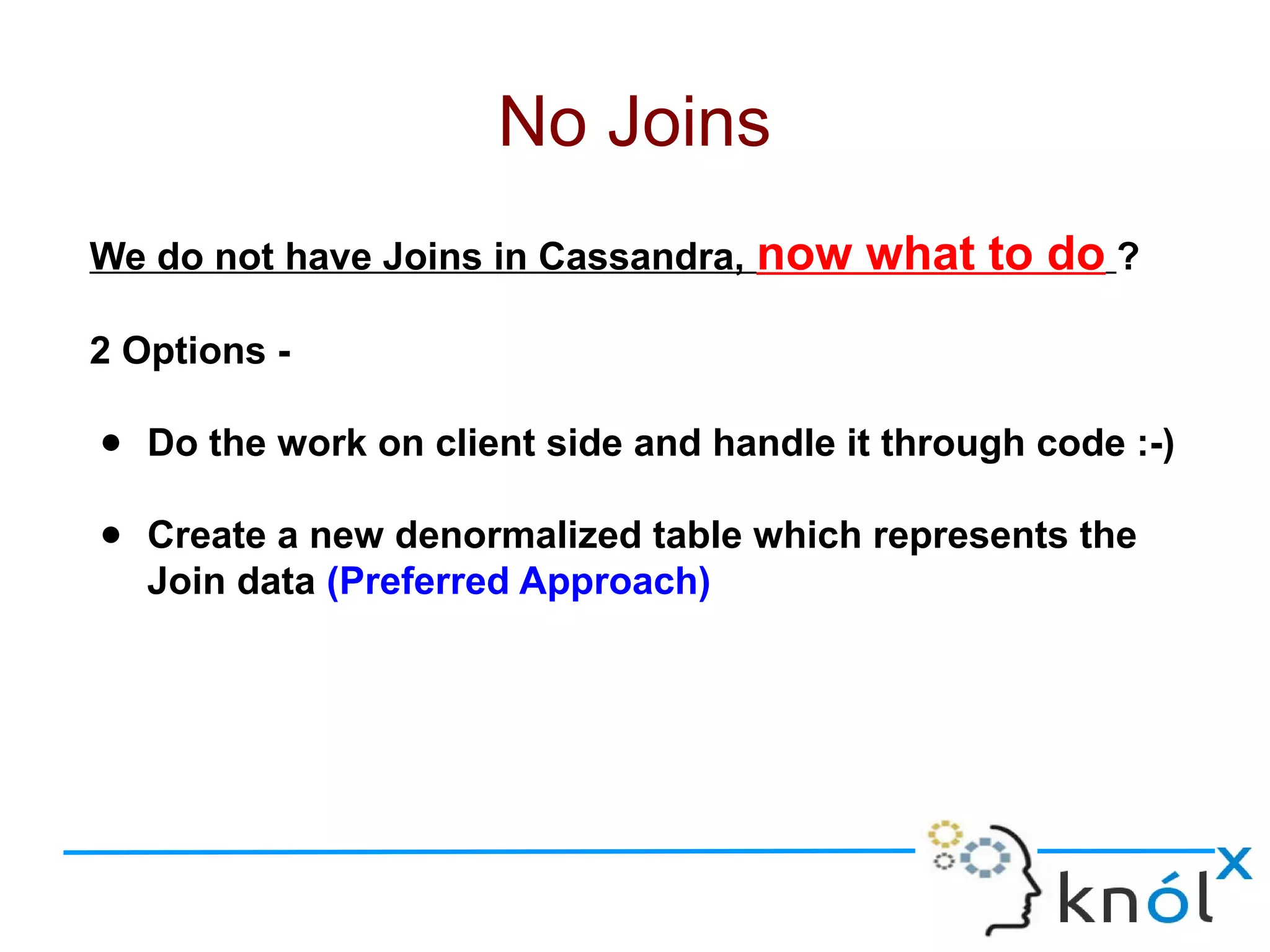 We do not have Joins in Cassandra, now what to do ?
2 Options -
● Do the work on client side and handle it through code :-)
● Create a new denormalized table which represents the
Join data (Preferred Approach)
No Joins
 