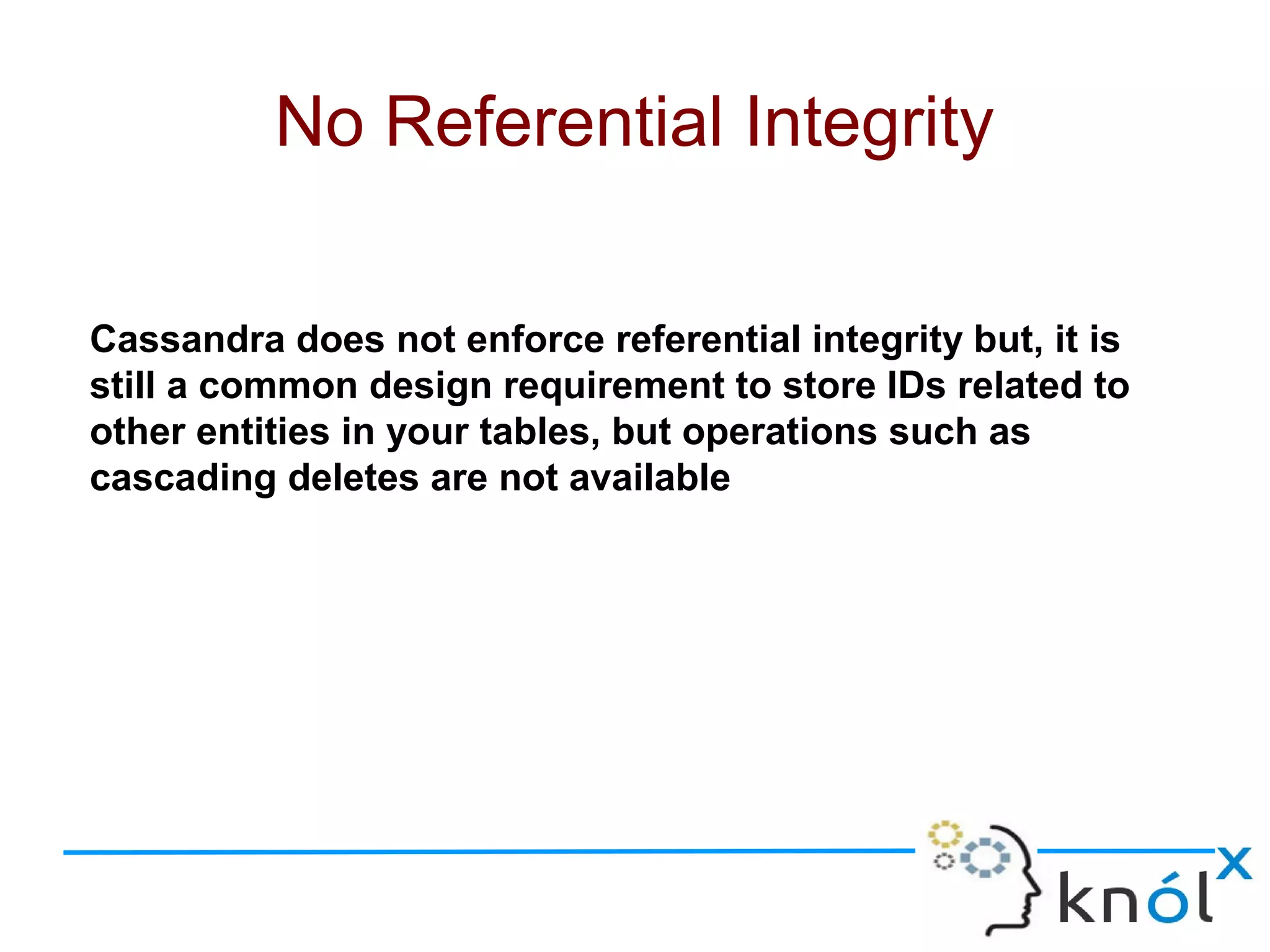 Cassandra does not enforce referential integrity but, it is
still a common design requirement to store IDs related to
other entities in your tables, but operations such as
cascading deletes are not available
No Referential Integrity
 