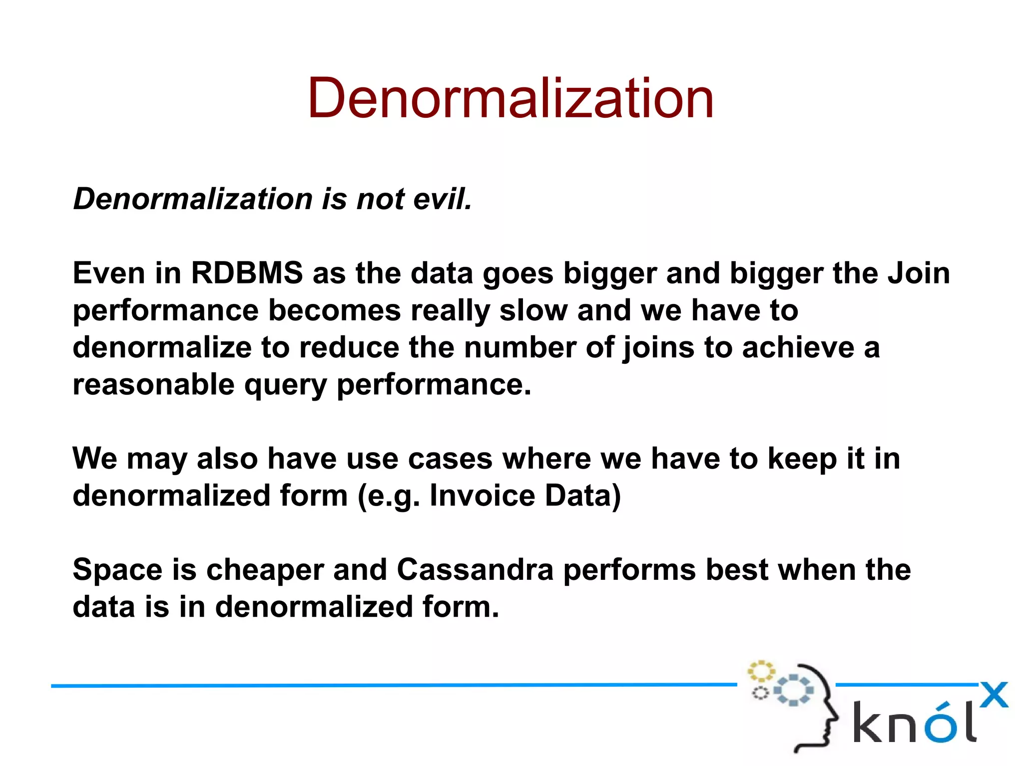 Denormalization is not evil.
Even in RDBMS as the data goes bigger and bigger the Join
performance becomes really slow and we have to
denormalize to reduce the number of joins to achieve a
reasonable query performance.
We may also have use cases where we have to keep it in
denormalized form (e.g. Invoice Data)
Space is cheaper and Cassandra performs best when the
data is in denormalized form.
Denormalization
 