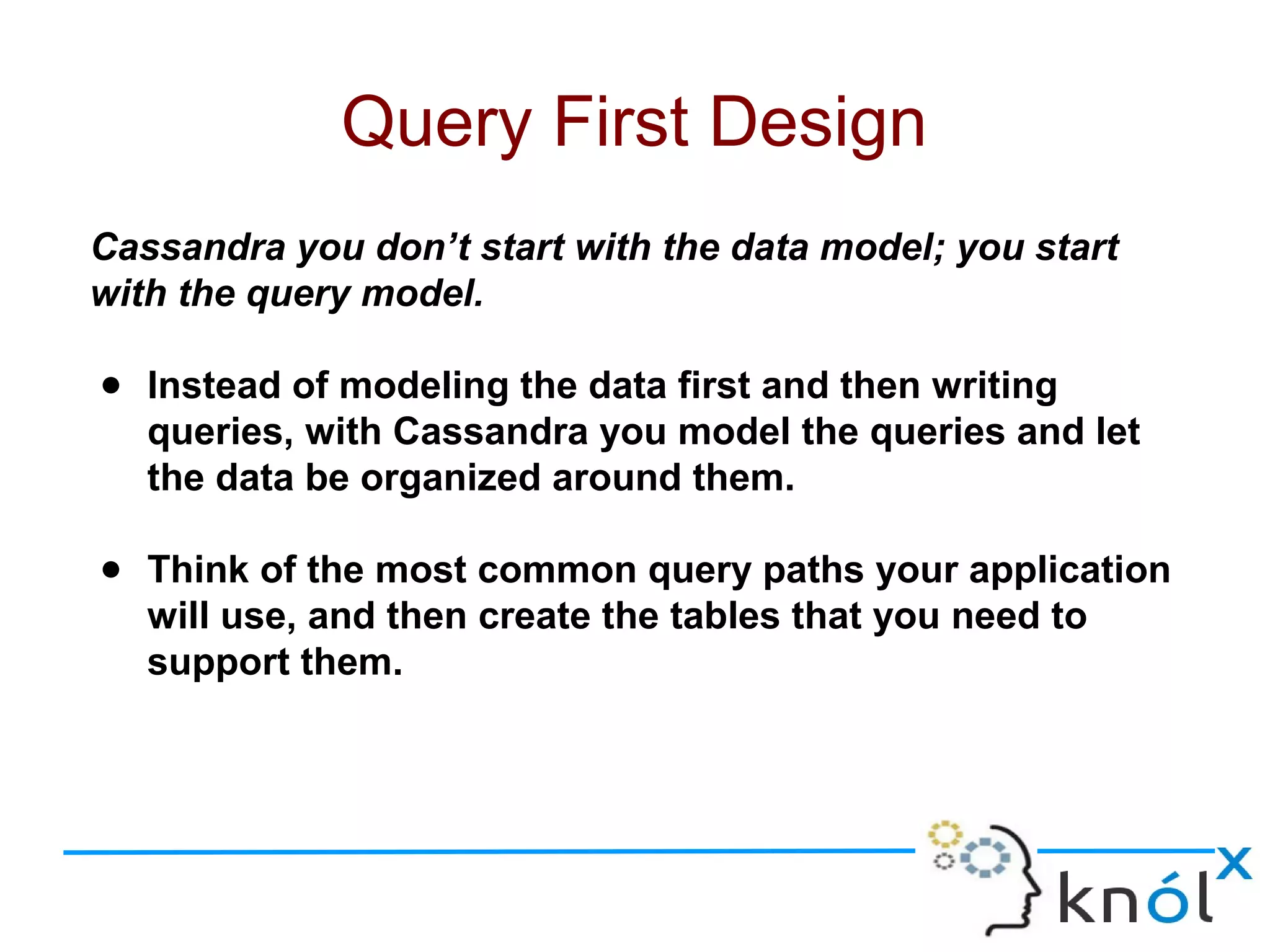 Cassandra you don’t start with the data model; you start
with the query model.
● Instead of modeling the data first and then writing
queries, with Cassandra you model the queries and let
the data be organized around them.
● Think of the most common query paths your application
will use, and then create the tables that you need to
support them.
Query First Design
 