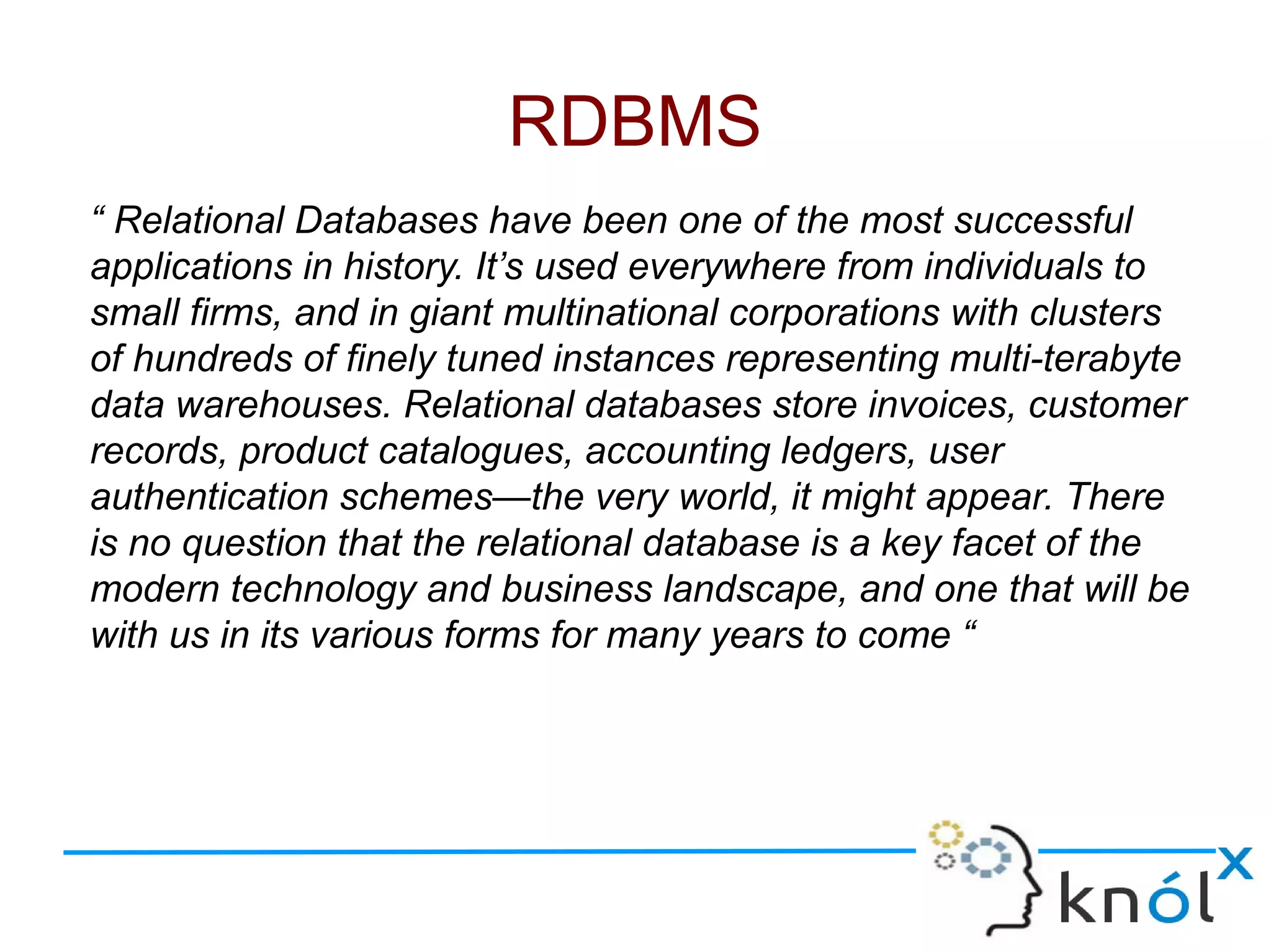 “ Relational Databases have been one of the most successful
applications in history. It’s used everywhere from individuals to
small firms, and in giant multinational corporations with clusters
of hundreds of finely tuned instances representing multi-terabyte
data warehouses. Relational databases store invoices, customer
records, product catalogues, accounting ledgers, user
authentication schemes—the very world, it might appear. There
is no question that the relational database is a key facet of the
modern technology and business landscape, and one that will be
with us in its various forms for many years to come “
RDBMS
 