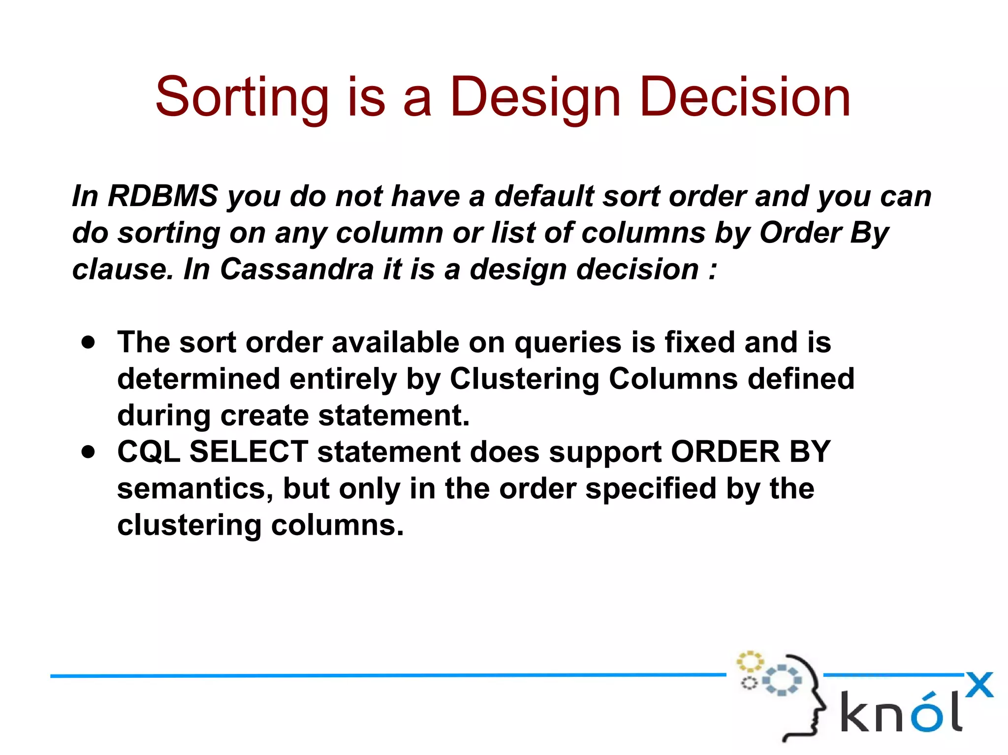 In RDBMS you do not have a default sort order and you can
do sorting on any column or list of columns by Order By
clause. In Cassandra it is a design decision :
● The sort order available on queries is fixed and is
determined entirely by Clustering Columns defined
during create statement.
● CQL SELECT statement does support ORDER BY
semantics, but only in the order specified by the
clustering columns.
Sorting is a Design Decision
 