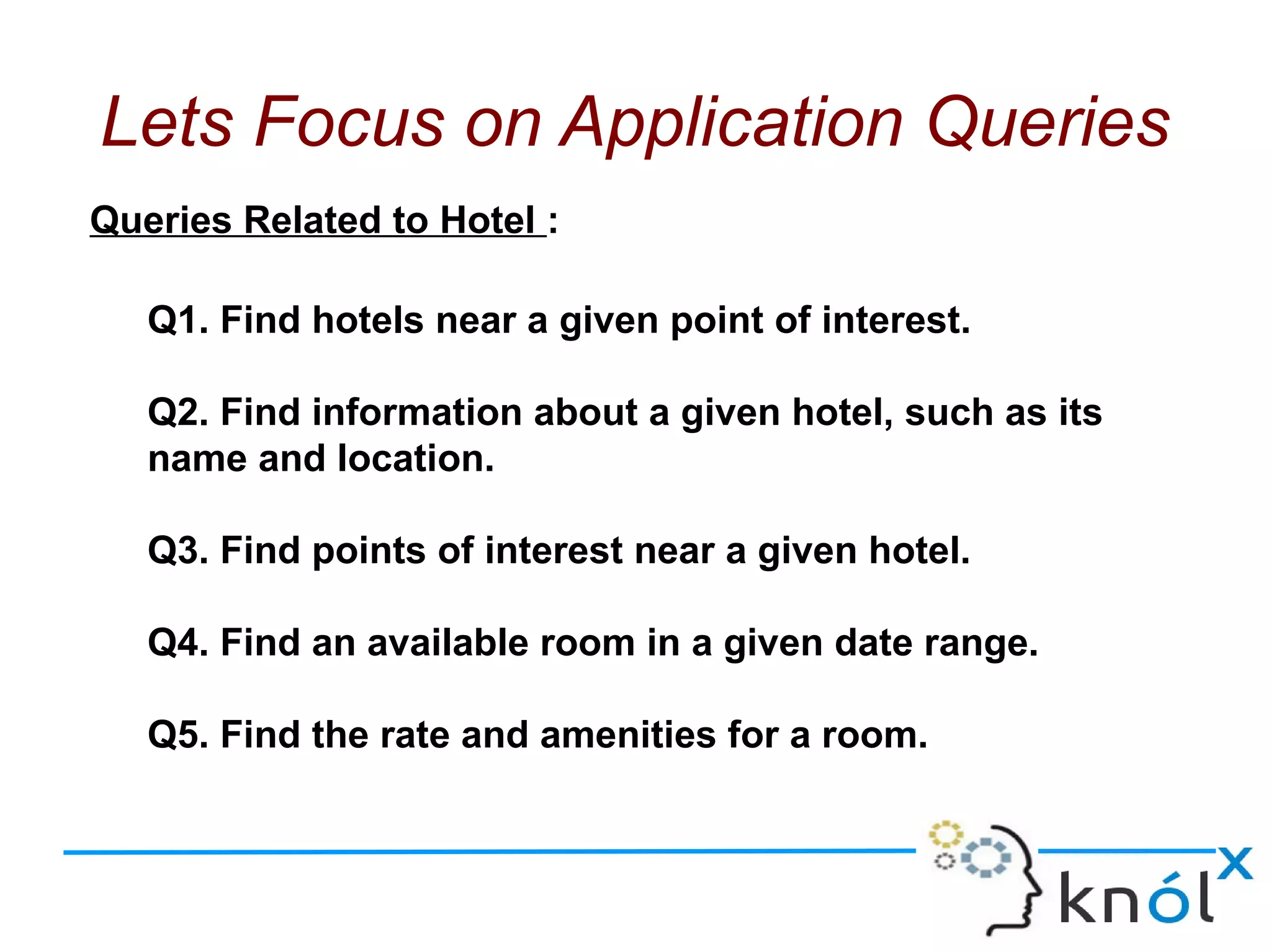 Queries Related to Hotel :
Q1. Find hotels near a given point of interest.
Q2. Find information about a given hotel, such as its
name and location.
Q3. Find points of interest near a given hotel.
Q4. Find an available room in a given date range.
Q5. Find the rate and amenities for a room.
Lets Focus on Application Queries
 