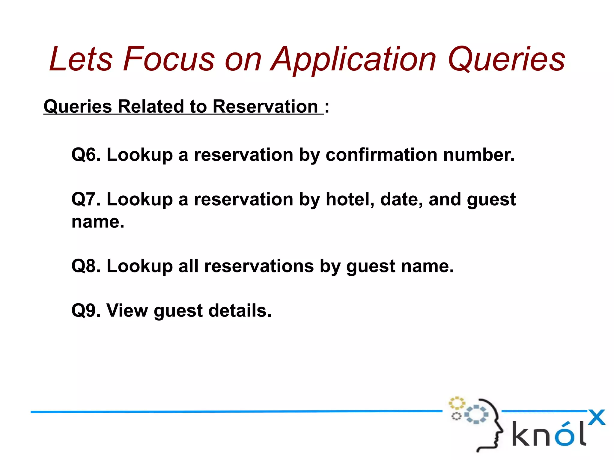 Queries Related to Reservation :
Q6. Lookup a reservation by confirmation number.
Q7. Lookup a reservation by hotel, date, and guest
name.
Q8. Lookup all reservations by guest name.
Q9. View guest details.
Lets Focus on Application Queries
 