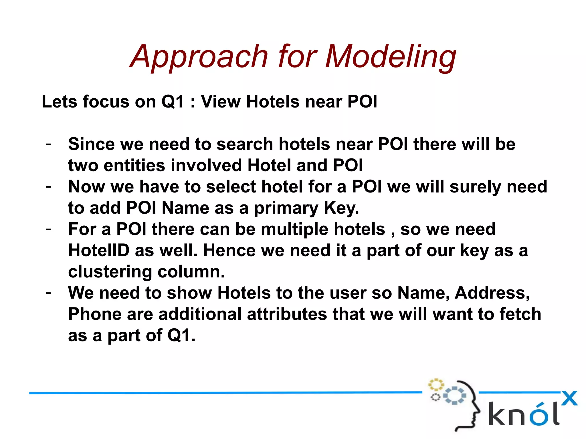 Approach for Modeling
Lets focus on Q1 : View Hotels near POI
- Since we need to search hotels near POI there will be
two entities involved Hotel and POI
- Now we have to select hotel for a POI we will surely need
to add POI Name as a primary Key.
- For a POI there can be multiple hotels , so we need
HotelID as well. Hence we need it a part of our key as a
clustering column.
- We need to show Hotels to the user so Name, Address,
Phone are additional attributes that we will want to fetch
as a part of Q1.
 