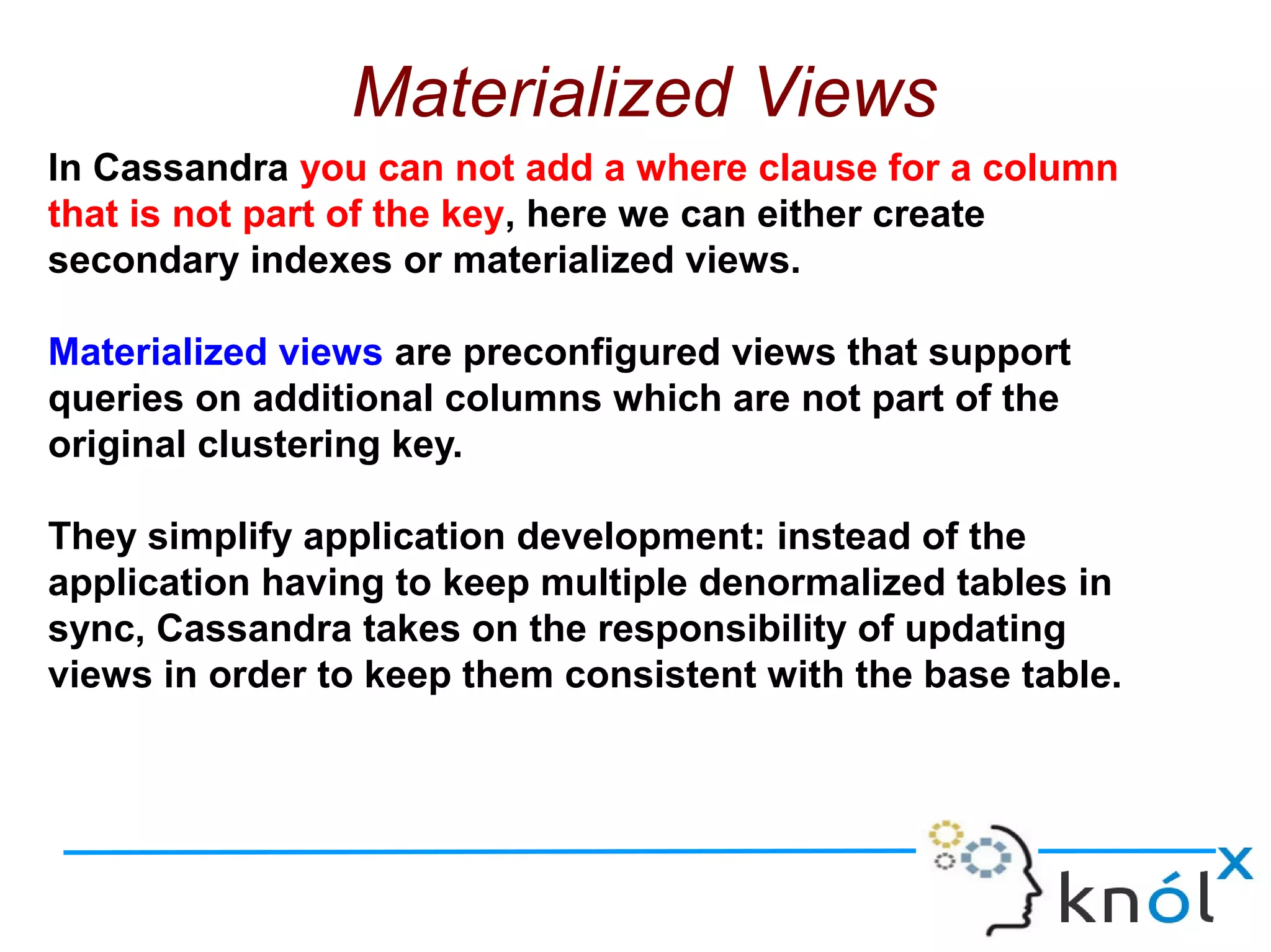 Materialized Views
In Cassandra you can not add a where clause for a column
that is not part of the key, here we can either create
secondary indexes or materialized views.
Materialized views are preconfigured views that support
queries on additional columns which are not part of the
original clustering key.
They simplify application development: instead of the
application having to keep multiple denormalized tables in
sync, Cassandra takes on the responsibility of updating
views in order to keep them consistent with the base table.
 
