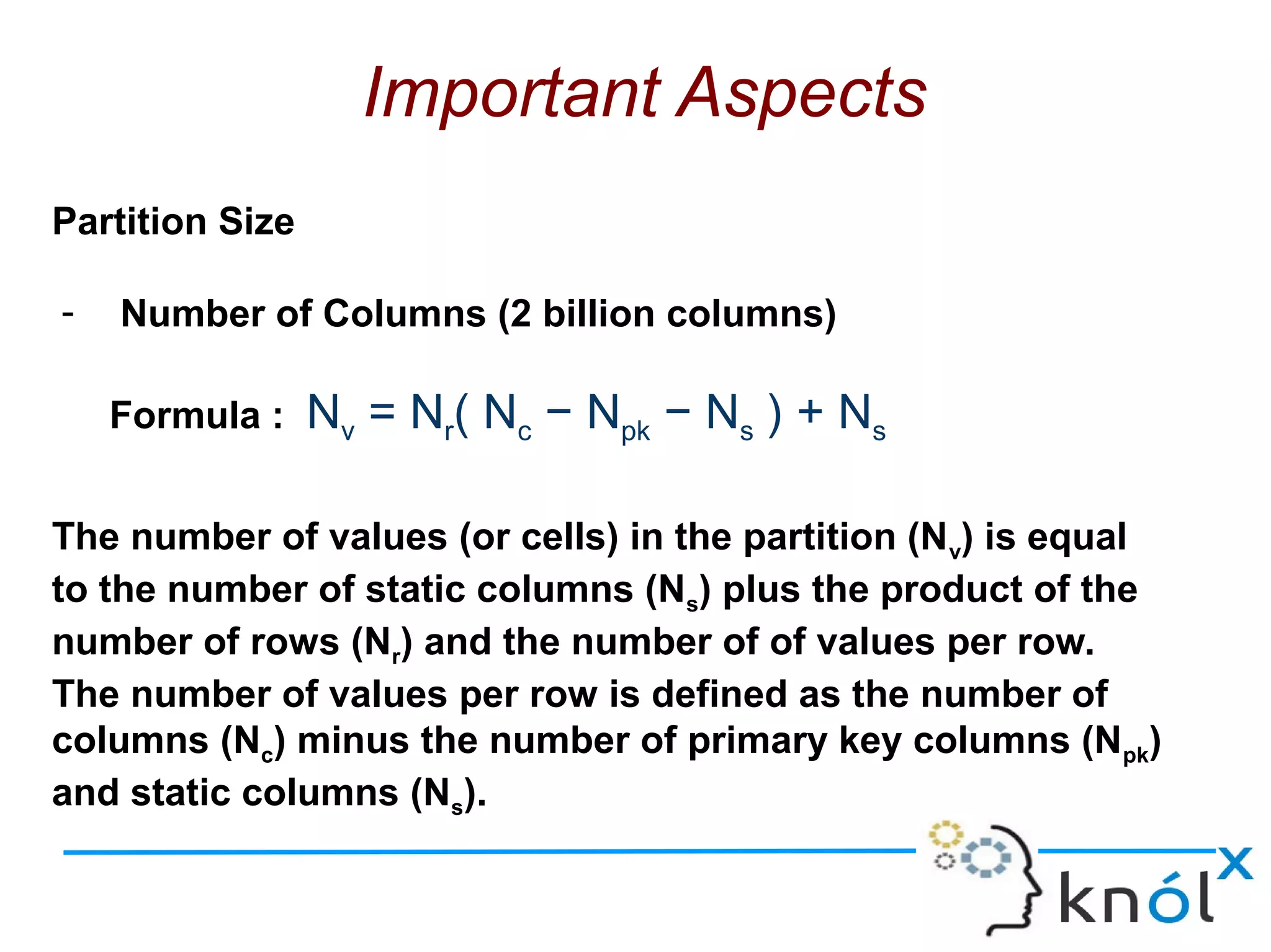 Important Aspects
Partition Size
- Number of Columns (2 billion columns)
Formula : Nv = Nr( Nc − Npk − Ns ) + Ns
The number of values (or cells) in the partition (Nv) is equal
to the number of static columns (Ns) plus the product of the
number of rows (Nr) and the number of of values per row.
The number of values per row is defined as the number of
columns (Nc) minus the number of primary key columns (Npk)
and static columns (Ns).
 