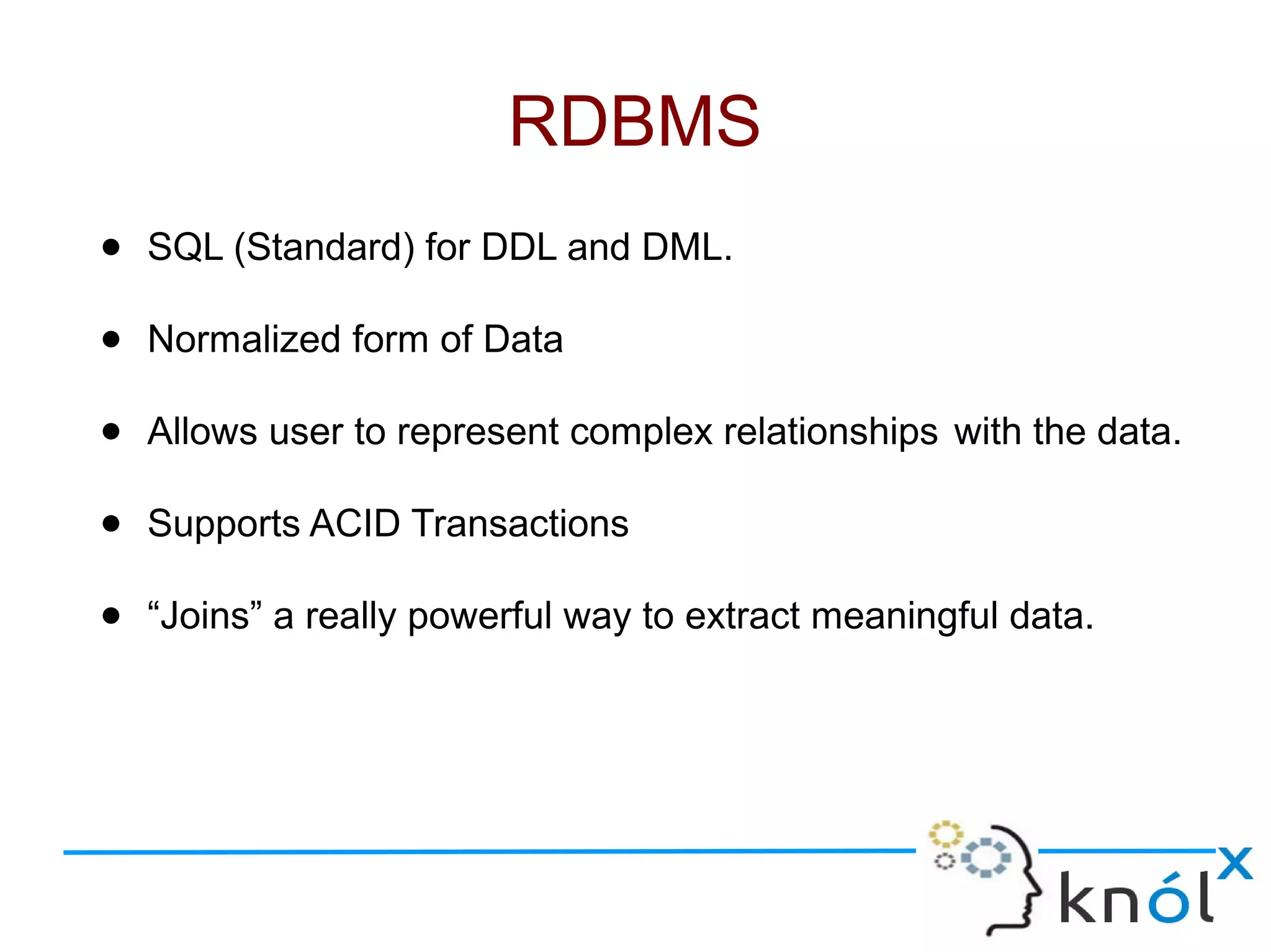 ● SQL (Standard) for DDL and DML.
● Normalized form of Data
● Allows user to represent complex relationships with the data.
● Supports ACID Transactions
● “Joins” a really powerful way to extract meaningful data.
RDBMS
 