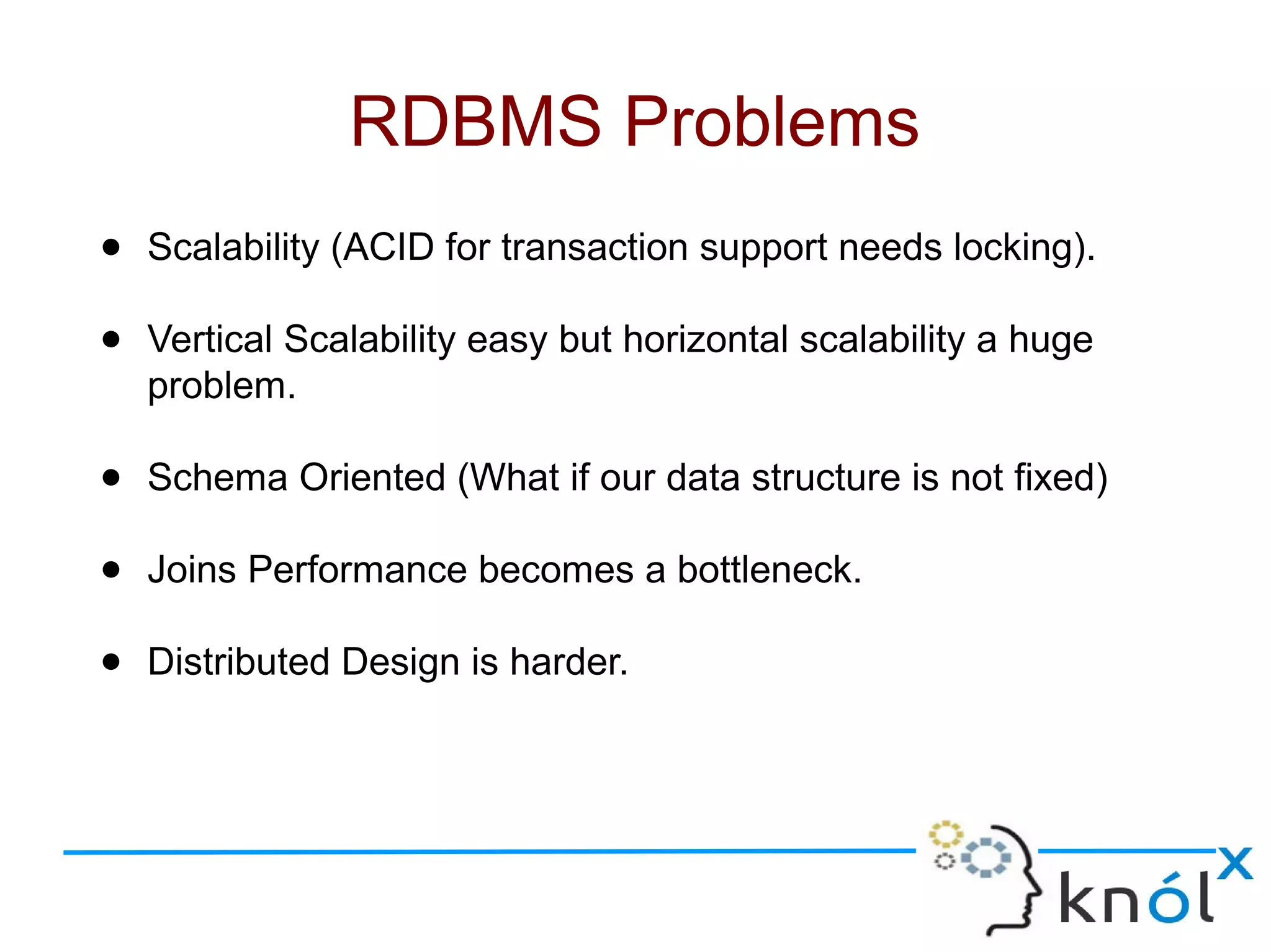 ● Scalability (ACID for transaction support needs locking).
● Vertical Scalability easy but horizontal scalability a huge
problem.
● Schema Oriented (What if our data structure is not fixed)
● Joins Performance becomes a bottleneck.
● Distributed Design is harder.
RDBMS Problems
 