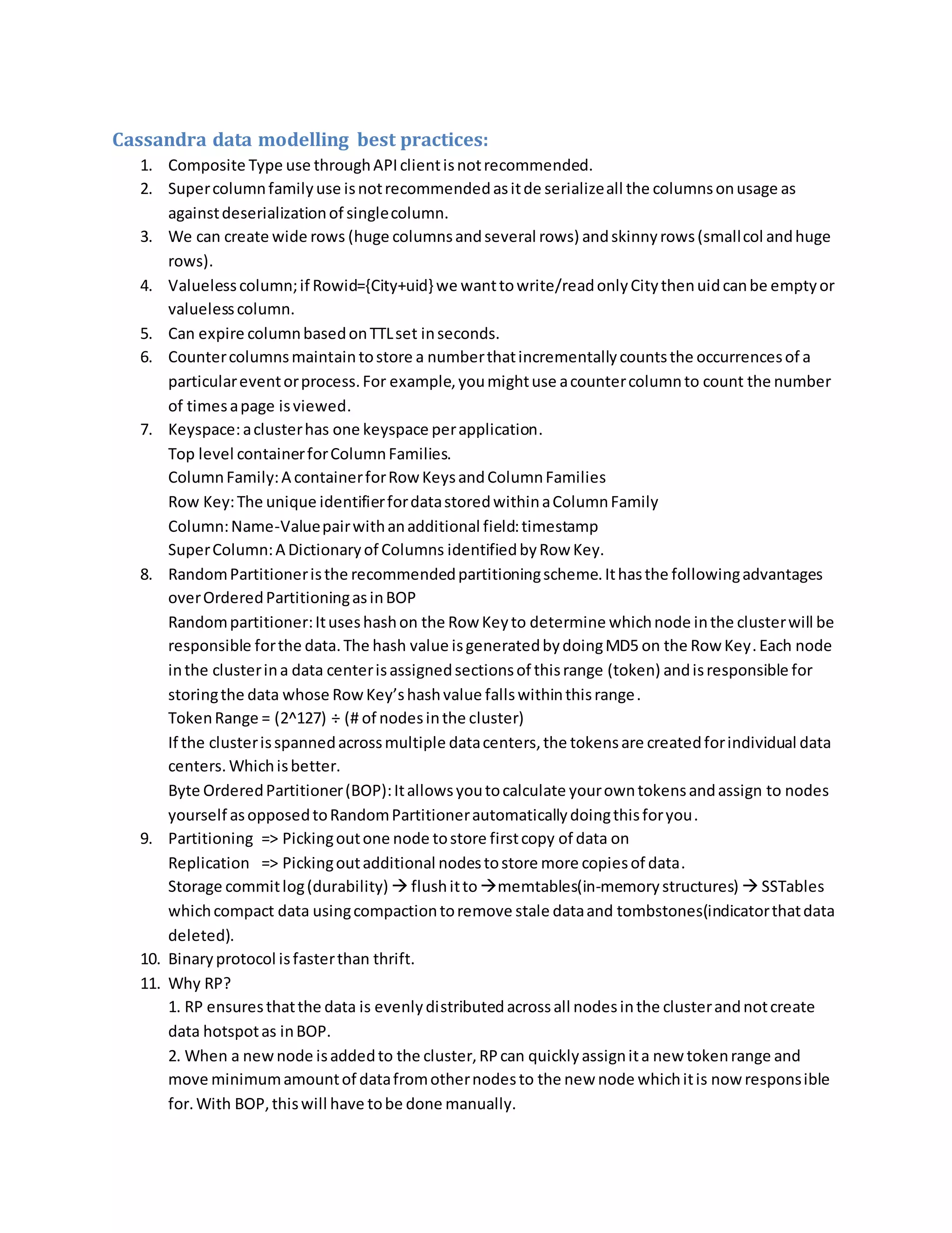 Cassandra data modelling best practices:
1. Composite Type use throughAPIclientisnotrecommended.
2. Supercolumnfamilyuse isnotrecommendedasitde serializeall the columnsonusage as
againstdeserializationof singlecolumn.
3. We can create wide rows (huge columnsandseveral rows) andskinnyrows(smallcol andhuge
rows).
4. Valuelesscolumn;if Rowid={City+uid} we wanttowrite/readonlyCitythenuidcanbe emptyor
valuelesscolumn.
5. Can expire columnbasedonTTLset inseconds.
6. Countercolumnsmaintaintostore a numberthatincrementallycountsthe occurrencesof a
particulareventorprocess.For example,youmightuse acountercolumnto count the number
of timesapage isviewed.
7. Keyspace:aclusterhas one keyspace perapplication.
Top level containerforColumnFamilies.
ColumnFamily:A containerforRow KeysandColumnFamilies
Row Key:The unique identifierfordatastoredwithinaColumnFamily
Column:Name-Valuepairwithanadditional field:timestamp
SuperColumn:A Dictionaryof Columns identifiedbyRow Key.
8. RandomPartitioneristhe recommendedpartitioningscheme.Ithasthe followingadvantages
overOrderedPartitioningasinBOP
Randompartitioner:Ituseshashon the Row Keyto determine whichnode inthe clusterwill be
responsible forthe data.The hash value isgeneratedbydoingMD5 on the Row Key.Each node
inthe clusterina data centerisassignedsectionsof thisrange (token) andisresponsible for
storingthe data whose RowKey’shashvalue fallswithinthisrange.
TokenRange = (2^127) ÷ (# of nodesinthe cluster)
If the clusterisspannedacrossmultiple datacenters,the tokensare createdforindividual data
centers. Whichisbetter.
Byte OrderedPartitioner(BOP):Itallowsyoutocalculate yourowntokensandassign to nodes
yourself asopposedtoRandomPartitionerautomaticallydoingthisforyou.
9. Partitioning => Pickingoutone node tostore firstcopy of data on
Replication => Pickingoutadditional nodestostore more copiesof data.
Storage commitlog(durability)  flushittomemtables(in-memorystructures)  SSTables
whichcompact data usingcompactiontoremove stale dataand tombstones(indicatorthatdata
deleted).
10. Binaryprotocol isfasterthan thrift.
11. Why RP?
1. RP ensuresthatthe data is evenlydistributedacrossall nodesinthe clusterandnotcreate
data hotspotas inBOP.
2. When a newnode isaddedto the cluster,RPcan quicklyassignita new tokenrange and
move minimumamountof datafromothernodesto the new node whichitis now responsible
for.With BOP,thiswill have tobe done manually.
 
