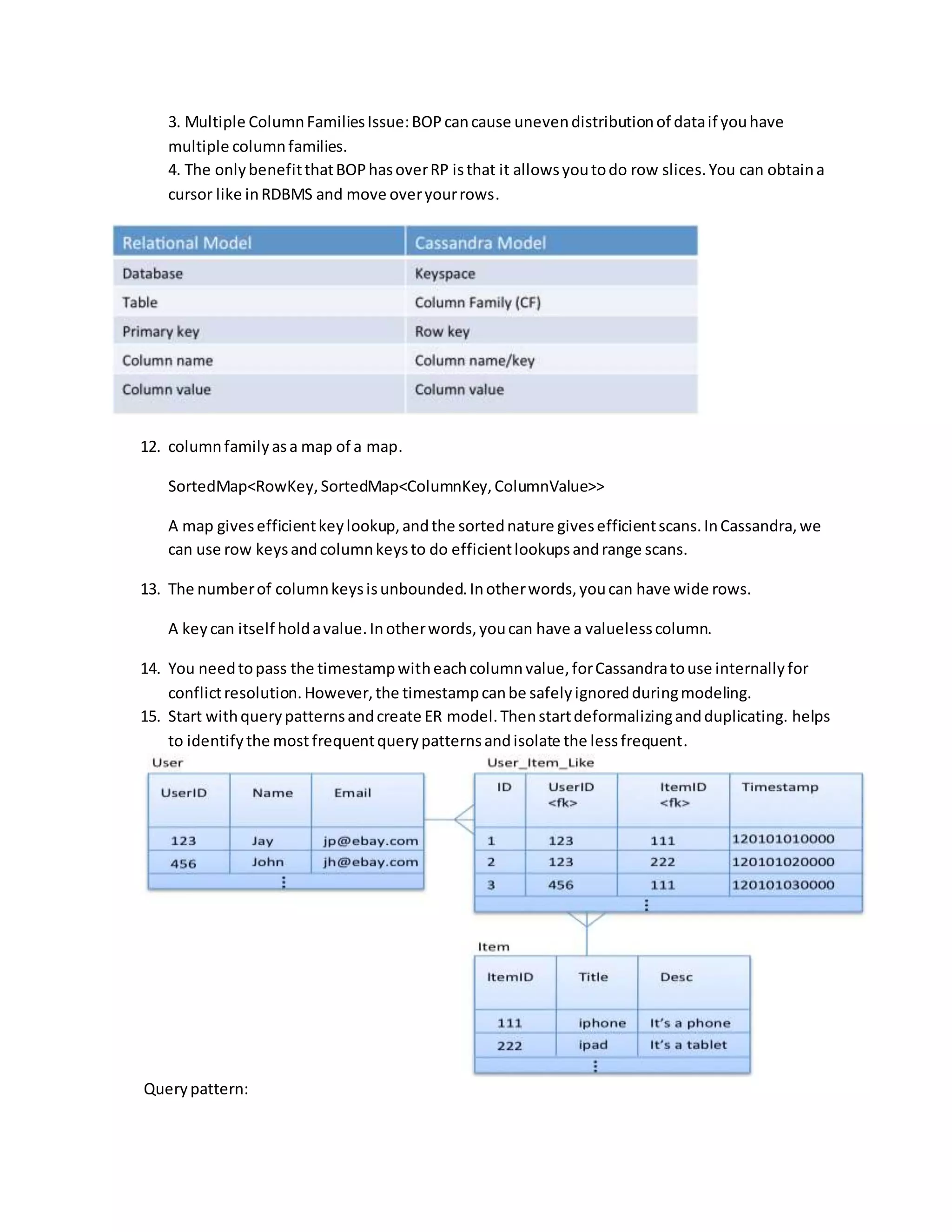 3. Multiple ColumnFamiliesIssue:BOPcancause unevendistributionof dataif youhave
multiple columnfamilies.
4. The onlybenefitthatBOPhasoverRP isthat it allowsyoutodo row slices.You can obtaina
cursor like inRDBMS and move overyourrows.
12. columnfamilyasa map of a map.
SortedMap<RowKey,SortedMap<ColumnKey,ColumnValue>>
A map givesefficientkeylookup,andthe sortednature givesefficientscans.InCassandra,we
can use row keysandcolumnkeysto do efficientlookupsandrange scans.
13. The numberof columnkeysisunbounded.Inotherwords,youcan have wide rows.
A keycan itself holdavalue.Inotherwords,youcan have a valuelesscolumn.
14. You needtopass the timestampwitheachcolumnvalue,forCassandratouse internallyfor
conflictresolution.However,the timestampcanbe safelyignoredduringmodeling.
15. Start withquerypatternsandcreate ER model.Thenstartdeformalizingandduplicating. helps
to identifythe most frequentquerypatternsandisolate the lessfrequent.
Querypattern:
 