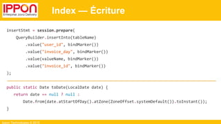 Ippon Technologies © 2015
Index — Écriture
insertStmt = session.prepare(
QueryBuilder.insertInto(tableName)
.value("user_id", bindMarker())
.value("invoice_day", bindMarker())
.value(valueName, bindMarker())
.value("invoice_id", bindMarker())
);
public static Date toDate(LocalDate date) {
return date == null ? null :
Date.from(date.atStartOfDay().atZone(ZoneOffset.systemDefault()).toInstant());
}
 